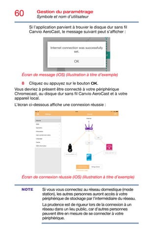 60 Gestion du paramétrage
Symbole et nom d’utilisateur
Si l’application parvient à trouver le disque dur sans fil
Canvio AeroCast, le message suivant peut s’afficher :
Écran de message (iOS) (illustration à titre d’exemple)
8 Cliquez ou appuyez sur le bouton OK.
Vous devriez à présent être connecté à votre périphérique
Chromecast, au disque dur sans fil Canvio AeroCast et à votre
appareil local.
L’écran ci-dessous affiche une connexion réussie :
Écran de connexion réussie (iOS) (illustration à titre d’exemple)
Si vous vous connectez au réseau domestique (mode
station), les autres personnes auront accès à votre
périphérique de stockage par l’intermédiaire du réseau.
La prudence est de rigueur lors de la connexion à un
réseau dans un lieu public, car d'autres personnes
peuvent être en mesure de se connecter à votre
périphérique.
NOTE
 