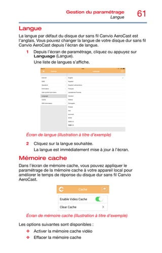 61
Gestion du paramétrage
Langue
Langue
La langue par défaut du disque dur sans fil Canvio AeroCast est
l’anglais. Vous pouvez changer la langue de votre disque dur sans fil
Canvio AeroCast depuis l’écran de langue.
1 Depuis l’écran de paramétrage, cliquez ou appuyez sur
Language (Langue).
Une liste de langues s’affiche.
Écran de langue (illustration à titre d’exemple)
2 Cliquez sur la langue souhaitée.
La langue est immédiatement mise à jour à l’écran.
Mémoire cache
Dans l’écran de mémoire cache, vous pouvez appliquer le
paramétrage de la mémoire cache à votre appareil local pour
améliorer le temps de réponse du disque dur sans fil Canvio
AeroCast.
Écran de mémoire cache (illustration à titre d’exemple)
Les options suivantes sont disponibles :
❖ Activer la mémoire cache vidéo
❖ Effacer la mémoire cache
 