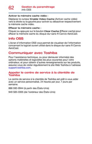 62 Gestion du paramétrage
Info OSS
Activer la mémoire cache vidéo :
Déplacez le curseur Enable Video Cache (Activer cache vidéo)
vers la droite ou la gauche pour activer ou désactiver respectivement
la mémoire cache vidéo.
Effacer la mémoire cache :
Cliquez ou appuyez sur le bouton Clear Cache (Effacer cache) pour
effacer la mémoire cache du disque dur sans fil Canvio AeroCast.
Info OSS
L’écran d'information OSS vous permet de visualiser de l’information
concernant le logiciel ouvert utilisé dans le disque dur sans fil Canvio
AeroCast.
Communiquer avec Toshiba
Pour l’assistance technique, ou pour demeurer informé(e) des
options matérielles et logicielles les plus courantes pour votre
ordinateur, et pour obtenir d’autres renseignements sur les produits,
assurez-vous de visiter régulièrement le site Web Toshiba à l’adresse
support.toshiba.com.
Appeler le centre de service à la clientèle de
Toshiba
Le centre de service à la clientèle de Toshiba est prêt à vous aider
avec un service personnalisé, 24 heures par jour, 7 jours par
semaine.
888 592-0944 (à partir des États-Unis)
949 583-3305 (de l’extérieur des États-Unis)
 