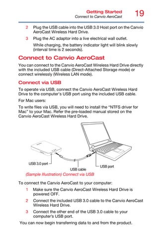 19
Getting Started
Connect to Canvio AeroCast
2 Plug the USB cable into the USB 3.0 Host port on the Canvio
AeroCast Wireless Hard Drive.
3 Plug the AC adaptor into a live electrical wall outlet.
While charging, the battery indicator light will blink slowly
(interval time is 2 seconds).
Connect to Canvio AeroCast
You can connect to the Canvio AeroCast Wireless Hard Drive directly
with the included USB cable (Direct-Attached Storage mode) or
connect wirelessly (Wireless LAN mode).
Connect via USB
To operate via USB, connect the Canvio AeroCast Wireless Hard
Drive to the computer’s USB port using the included USB cable.
For Mac users:
To write files via USB, you will need to install the “NTFS driver for
Mac” to your Mac. Refer the pre-loaded manual stored on the
Canvio AeroCast Wireless Hard Drive.
(Sample Illustration) Connect via USB
To connect the Canvio AeroCast to your computer:
1 Make sure the Canvio AeroCast Wireless Hard Drive is
powered OFF.
2 Connect the included USB 3.0 cable to the Canvio AeroCast
Wireless Hard Drive.
3 Connect the other end of the USB 3.0 cable to your
computer’s USB port.
You can now begin transferring data to and from the product.
USB cable
USB 3.0 port
USB port
 