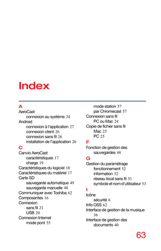 63
Index
A
AeroCast
connexion au système 24
Android
connexion à l’application 27
connexion client 26
connexion sans fil 26
installation de l’application 26
C
Canvio AeroCast
caractéristiques 17
charge 19
Caractéristiques du logiciel 18
Caractéristiques du matériel 17
Carte SD
sauvegarde automatique 49
sauvegarde manuelle 48
Communiquer avec Toshiba 62
Composantes 16
Connexion
sans fil 21
USB 20
Connexion Internet
mode pont 55
mode station 57
par Chromecast 57
Connexion sans fil
PC ou Mac 24
Copie de fichier sans fil
Mac 25
PC 25
F
Fonction de gestion des
sauvegardes 48
G
Gestion du paramétrage
fonctionnement 52
information 52
réseau local sans fil 51
symboleetnomd'utilisateur 53
I
Icône
sécurité 6
Info OSS 62
Interface de gestion de la musique
36
Interface de gestion des
documents 40
 