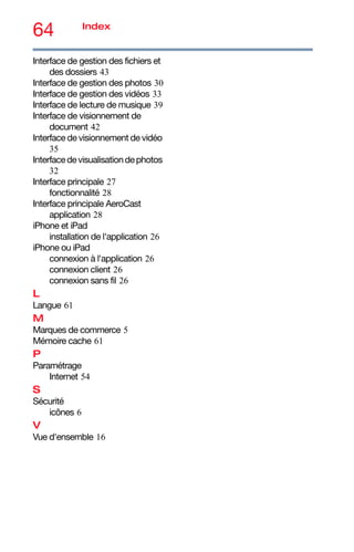64 Index
Interface de gestion des fichiers et
des dossiers 43
Interface de gestion des photos 30
Interface de gestion des vidéos 33
Interface de lecture de musique 39
Interface de visionnement de
document 42
Interface de visionnement de vidéo
35
Interfacedevisualisationdephotos
32
Interface principale 27
fonctionnalité 28
Interface principale AeroCast
application 28
iPhone et iPad
installation de l'application 26
iPhone ou iPad
connexion à l'application 26
connexion client 26
connexion sans fil 26
L
Langue 61
M
Marques de commerce 5
Mémoire cache 61
P
Paramétrage
Internet 54
S
Sécurité
icônes 6
V
Vue d'ensemble 16
 
