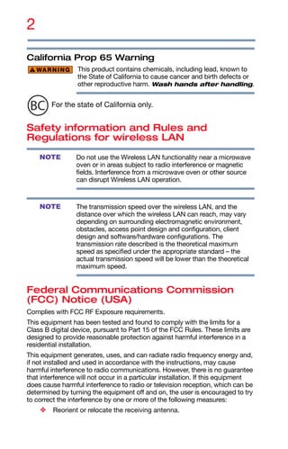 2
California Prop 65 Warning
This product contains chemicals, including lead, known to
the State of California to cause cancer and birth defects or
other reproductive harm. Wash hands after handling.
For the state of California only.
Safety information and Rules and
Regulations for wireless LAN
Do not use the Wireless LAN functionality near a microwave
oven or in areas subject to radio interference or magnetic
fields. Interference from a microwave oven or other source
can disrupt Wireless LAN operation.
The transmission speed over the wireless LAN, and the
distance over which the wireless LAN can reach, may vary
depending on surrounding electromagnetic environment,
obstacles, access point design and configuration, client
design and software/hardware configurations. The
transmission rate described is the theoretical maximum
speed as specified under the appropriate standard – the
actual transmission speed will be lower than the theoretical
maximum speed.
Federal Communications Commission
(FCC) Notice (USA)
Complies with FCC RF Exposure requirements.
This equipment has been tested and found to comply with the limits for a
Class B digital device, pursuant to Part 15 of the FCC Rules. These limits are
designed to provide reasonable protection against harmful interference in a
residential installation.
This equipment generates, uses, and can radiate radio frequency energy and,
if not installed and used in accordance with the instructions, may cause
harmful interference to radio communications. However, there is no guarantee
that interference will not occur in a particular installation. If this equipment
does cause harmful interference to radio or television reception, which can be
determined by turning the equipment off and on, the user is encouraged to try
to correct the interference by one or more of the following measures:
❖ Reorient or relocate the receiving antenna.
NOTE
NOTE
 