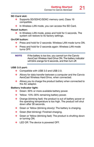 21
Getting Started
Connect to Canvio AeroCast
SD Card slot:
❖ Supports SD/SDHC/SDXC memory card, Class 10
compatible.
❖ In Wireless LAN mode, you can access the SD Card.
Reset button:
❖ In Wireless LAN mode, press and hold for 5 seconds. The
system will restore to its factory settings.
On/Off button:
❖ Press and hold for 2 seconds: Wireless LAN mode turns ON.
❖ Press and hold for 2 seconds again: Wireless LAN mode
turns OFF.
If the battery is too low, you cannot turn the Canvio
AeroCast Wireless Hard Drive ON. The battery indicator
will blink orange for 6 seconds, and then turn off.
USB 3.0 port:
❖ Compatible with USB 3.0 and USB 2.0.
❖ Allows for data transfer between a computer and the Canvio
AeroCast Wireless Hard Drive, when connected.
❖ Allows you to charge the product battery when connected to
the AC adaptor.
Battery Indicator light:
❖ Green: 30% or more available battery power.
❖ Yellow: 10%-30% remaining battery power.
❖ Orange (blinking fast): the product is out of battery power or
the operating temperature is too high. The product will shut
down after 30 seconds.
❖ Green or Yellow (blinking slowly): The battery is charging.
❖ Green (Not blinking): Finished charging.
❖ Green or Yellow (blinking fast): The product is shutting down
or turning ON.
❖ LED Off: The device is powered OFF.
NOTE
 