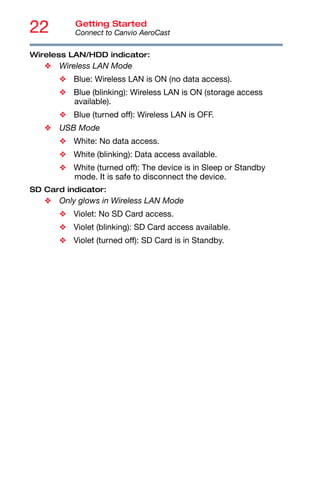 22 Getting Started
Connect to Canvio AeroCast
Wireless LAN/HDD indicator:
❖ Wireless LAN Mode
❖ Blue: Wireless LAN is ON (no data access).
❖ Blue (blinking): Wireless LAN is ON (storage access
available).
❖ Blue (turned off): Wireless LAN is OFF.
❖ USB Mode
❖ White: No data access.
❖ White (blinking): Data access available.
❖ White (turned off): The device is in Sleep or Standby
mode. It is safe to disconnect the device.
SD Card indicator:
❖ Only glows in Wireless LAN Mode
❖ Violet: No SD Card access.
❖ Violet (blinking): SD Card access available.
❖ Violet (turned off): SD Card is in Standby.
 