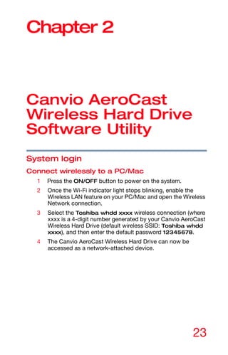 23
Chapter 2
Canvio AeroCast
Wireless Hard Drive
Software Utility
System login
Connect wirelessly to a PC/Mac
1 Press the ON/OFF button to power on the system.
2 Once the Wi-Fi indicator light stops blinking, enable the
Wireless LAN feature on your PC/Mac and open the Wireless
Network connection.
3 Select the Toshiba whdd xxxx wireless connection (where
xxxx is a 4-digit number generated by your Canvio AeroCast
Wireless Hard Drive (default wireless SSID: Toshiba whdd
xxxx), and then enter the default password 12345678.
4 The Canvio AeroCast Wireless Hard Drive can now be
accessed as a network-attached device.
 