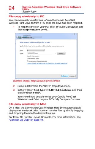 24 Canvio AeroCast Wireless Hard Drive Software
Utility
System login
File copy wirelessly to PC
You can wirelessly transfer files to/from the Canvio AeroCast
Wireless Hard Drive to/from a PC once the drive has been mapped.
1 To map the drive on your PC, click or touch Computer, and
then Map Network Drive.
(Sample Image) Map Network Drive screen
2 Select a letter from the “Drive” drop down menu.
3 In the “Folder” field, type 10.10.10.254share, and then
click or touch Finish.
You should now be able to see your Canvio AeroCast
Wireless Hard Drive on your PC’s “My Computer” screen.
File copy wirelessly to Mac
On a Mac, the Canvio AeroCast Wireless Hard Drive automatically
displays as a network drive. You can transfer files by simply dragging
and dropping them to the desired location.
For faster file transfer use a USB cable. For more information, see
“Connect via USB” on page 19.
 
