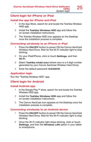 25
Canvio AeroCast Wireless Hard Drive Software
Utility
System login
Client login for iPhone or iPad
Install the app for iPhone and iPad
1 In the App Store, search for and locate the Toshiba Wireless
HDD app.
2 Install the Toshiba Wireless HDD app and follow the
on-screen installation instructions.
3 The Toshiba Wireless HDD icon appears on the Desktop
once the installation process is complete.
Connecting wirelessly to an iPhone or iPad
1 Press the ON/OFF button to power ON the Canvio AeroCast
Wireless Hard Drive. Wait for the Wi-Fi indicator light to stop
blinking.
2 On your iPad/iPhone, click or touch Settings, and then
Wi-Fi.
3 Select Toshiba whdd xxxx (where xxxx is a 4-digit number
generated by your Canvio AeroCast Wireless Hard Drive).
4 Enter the default password 12345678.
Application login
Run the “Toshiba Wireless HDD” app.
Client login for Android
Install Android app
1 In the Google Play™ store, search for and locate the Toshiba
Wireless HDD app.
2 Install the Toshiba Wireless HDD app and follow the
on-screen installation instructions.
3 The Canvio AeroCast icon appears on the Desktop once the
installation process is complete.
Connecting wirelessly to an Android device
1 Press the ON/OFF button to power ON the Canvio AeroCast
Wireless Hard Drive. Wait for the Wi-Fi indicator light to stop
blinking.
2 Once the Wi-Fi indicator light stops blinking, click or touch
Settings, and then the Wireless LAN option in your tablet
or smartphone.
 