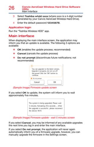 26 Canvio AeroCast Wireless Hard Drive Software
Utility
Main interface
3 Select Toshiba whdd xxxx (where xxxx is a 4-digit number
generated by your Canvio AeroCast Wireless Hard Drive).
4 Enter the default password 12345678.
Application login
Run the “Toshiba Wireless HDD” app.
Main interface
When displaying the main interface screen, the application may
inform you that an update is available. The following 3 options are
available:
❖ OK (enables the update process; recommended)
❖ Cancel (cancels the update process)
❖ Do not prompt (discontinues future notifications; not
recommended)
(Sample Image) Firmware update screen
If you select OK to update, the system will inform you to wait
approximately five minutes.
(Sample Image) Firmware update - wait 5 minutes screen
If you select Cancel, you may be informed of any available upgrades
the next time you log in and enter the main interface.
If you select Do not prompt, the application will never again
automatically inform you of a firmware upgrade, however, you can
manually upgrade the firmware in the Settings screen.
 