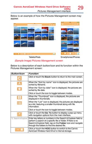 29
Canvio AeroCast Wireless Hard Drive Software
Utility
Pictures Management interface
Below is an example of how the Pictures Management screen may
appear.
(Sample Image) Pictures Management screen
Below is a description of each button/icon and its function within the
Pictures Management screen:
Button/Icon Function
Click or touch the Back button to return to the main screen.
When the “Sort by name” icon is displayed, the pictures are
sorted by filename.
When the “Sort by date” icon is displayed, the pictures are
sorted by file date.
Click or touch the icon to toggle between modes.
When the “Thumbnail” icon is displayed, the pictures are
displayed in thumbnails.
When the “List” icon is displayed, the pictures are displayed
as a list, featuring a smaller thumbnail along with file
information.
Click or touch the icon to toggle between modes.
Click or touch the Go To button to display a pop-up menu
with navigation options from the main interface.
Enter key letters or numbers in the Search & Explorer field to
perform a search of a specific file or folder. If there is no
Search & Explorer field, tap on the Folder icon and navigate
through the folders to find the desired file.
Click or touch the HDD button to switch to the Canvio
AeroCast Wireless Hard Drive’s internal storage.
Tablets/iPads Smartphones/iPhones
 