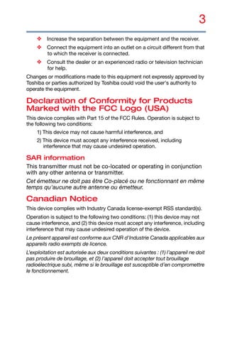 3
❖ Increase the separation between the equipment and the receiver.
❖ Connect the equipment into an outlet on a circuit different from that
to which the receiver is connected.
❖ Consult the dealer or an experienced radio or television technician
for help.
Changes or modifications made to this equipment not expressly approved by
Toshiba or parties authorized by Toshiba could void the user's authority to
operate the equipment.
Declaration of Conformity for Products
Marked with the FCC Logo (USA)
This device complies with Part 15 of the FCC Rules. Operation is subject to
the following two conditions:
1) This device may not cause harmful interference, and
2) This device must accept any interference received, including
interference that may cause undesired operation.
SAR information
This transmitter must not be co-located or operating in conjunction
with any other antenna or transmitter.
Cet émetteur ne doit pas être Co-placé ou ne fonctionnant en même
temps qu'aucune autre antenne ou émetteur.
Canadian Notice
This device complies with Industry Canada license-exempt RSS standard(s).
Operation is subject to the following two conditions: (1) this device may not
cause interference, and (2) this device must accept any interference, including
interference that may cause undesired operation of the device.
Le présent appareil est conforme aux CNR d'Industrie Canada applicables aux
appareils radio exempts de licence.
L’exploitation est autorisée aux deux conditions suivantes : (1) l’appareil ne doit
pas produire de brouillage, et (2) l’appareil doit accepter tout brouillage
radioélectrique subi, même si le brouillage est susceptible d’en compromettre
le fonctionnement.
 