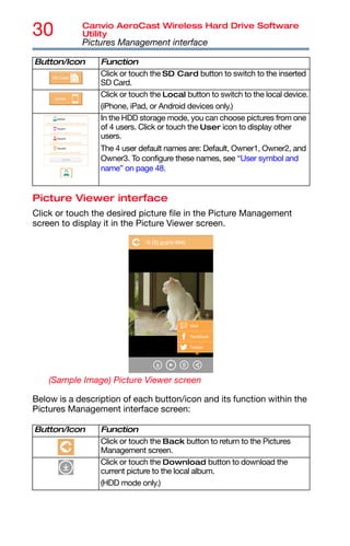 30 Canvio AeroCast Wireless Hard Drive Software
Utility
Pictures Management interface
Picture Viewer interface
Click or touch the desired picture file in the Picture Management
screen to display it in the Picture Viewer screen.
(Sample Image) Picture Viewer screen
Below is a description of each button/icon and its function within the
Pictures Management interface screen:
Click or touch the SD Card button to switch to the inserted
SD Card.
Click or touch the Local button to switch to the local device.
(iPhone, iPad, or Android devices only.)
In the HDD storage mode, you can choose pictures from one
of 4 users. Click or touch the User icon to display other
users.
The 4 user default names are: Default, Owner1, Owner2, and
Owner3. To configure these names, see “User symbol and
name” on page 48.
Button/Icon Function
Click or touch the Back button to return to the Pictures
Management screen.
Click or touch the Download button to download the
current picture to the local album.
(HDD mode only.)
Button/Icon Function
 