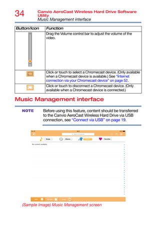34 Canvio AeroCast Wireless Hard Drive Software
Utility
Music Management interface
Music Management interface
Before using this feature, content should be transferred
to the Canvio AeroCast Wireless Hard Drive via USB
connection, see “Connect via USB” on page 19.
(Sample Image) Music Management screen
Drag the Volume control bar to adjust the volume of the
video.
Click or touch to select a Chromecast device. (Only available
when a Chromecast device is available.) See “Internet
connection via your Chromecast device” on page 52.
Click or touch to disconnect a Chromecast device. (Only
available when a Chromecast device is connected.)
Button/Icon Function
NOTE
 