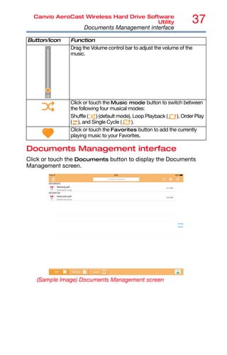 37
Canvio AeroCast Wireless Hard Drive Software
Utility
Documents Management interface
Documents Management interface
Click or touch the Documents button to display the Documents
Management screen.
(Sample Image) Documents Management screen
Drag the Volume control bar to adjust the volume of the
music.
Click or touch the Music mode button to switch between
the following four musical modes:
Shuffle ( ) (default mode), Loop Playback ( ), Order Play
( ), and Single Cycle ( ).
Click or touch the Favorites button to add the currently
playing music to your Favorites.
Button/Icon Function
 
