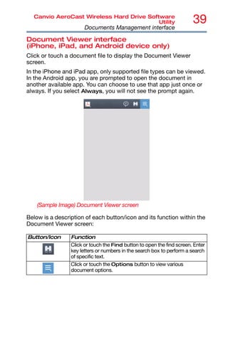 39
Canvio AeroCast Wireless Hard Drive Software
Utility
Documents Management interface
Document Viewer interface
(iPhone, iPad, and Android device only)
Click or touch a document file to display the Document Viewer
screen.
In the iPhone and iPad app, only supported file types can be viewed.
In the Android app, you are prompted to open the document in
another available app. You can choose to use that app just once or
always. If you select Always, you will not see the prompt again.
(Sample Image) Document Viewer screen
Below is a description of each button/icon and its function within the
Document Viewer screen:
Button/Icon Function
Click or touch the Find button to open the find screen. Enter
key letters or numbers in the search box to perform a search
of specific text.
Click or touch the Options button to view various
document options.
 