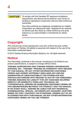 4
To comply with the Canadian RF exposure compliance
requirements, this device and its antenna must not be co-
located or operating in conjunction with any other antenna or
transmitter.
Pour être conforme aux exigences canadiennes en matière
d’exposition aux fréquences radio, l’appareil et son antenne
ne doivent pas être situés au même endroit qu’une autre
antenne ou un autre émetteur ni fonctionner en même
temps.
Copyright
This manual may not be reproduced in any form without the prior written
permission of Toshiba. No liability is assumed with respect to the use of the
information contained herein.
© 2015 Toshiba America Information Systems, Inc. All rights reserved.
Notice
The information contained in this manual, including but not limited to any
product specifications, is subject to change without notice.
TOSHIBA CORPORATION AND TOSHIBA AMERICA INFORMATION
SYSTEMS, INC. “TOSHIBA” PROVIDE NO WARRANTY WITH REGARD
TO THIS MANUAL OR ANY OTHER INFORMATION CONTAINED
HEREIN AND HEREBY EXPRESSLY DISCLAIMS ANY IMPLIED
WARRANTIES OF MERCHANTABILITY OR FITNESS FOR ANY
PARTICULAR PURPOSE WITH REGARD TO ANY OF THE FOREGOING.
TOSHIBA ASSUMES NO LIABILITY FOR ANY DAMAGES INCURRED
DIRECTLY OR INDIRECTLY FROM ANY TECHNICAL OR
TYPOGRAPHICAL ERRORS OR OMISSIONS CONTAINED HEREIN OR
FOR DISCREPANCIES BETWEEN THE PRODUCT AND THE MANUAL.
IN NO EVENT SHALL TOSHIBA BE LIABLE FOR ANY INCIDENTAL,
CONSEQUENTIAL, SPECIAL, OR EXEMPLARY DAMAGES, WHETHER
BASED ON TORT, CONTRACT OR OTHERWISE, ARISING OUT OF OR
IN CONNECTION WITH THIS MANUAL OR ANY OTHER INFORMATION
CONTAINED HEREIN OR THE USE THEREOF.
 