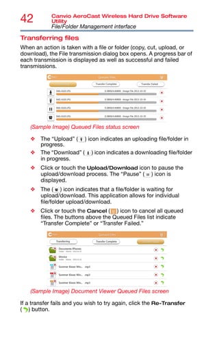 42 Canvio AeroCast Wireless Hard Drive Software
Utility
File/Folder Management interface
Transferring files
When an action is taken with a file or folder (copy, cut, upload, or
download), the File transmission dialog box opens. A progress bar of
each transmission is displayed as well as successful and failed
transmissions.
(Sample Image) Queued Files status screen
❖ The “Upload” ( ) icon indicates an uploading file/folder in
progress.
❖ The “Download” ( ) icon indicates a downloading file/folder
in progress.
❖ Click or touch the Upload/Download icon to pause the
upload/download process. The “Pause” ( ) icon is
displayed.
❖ The ( ) icon indicates that a file/folder is waiting for
upload/download. This application allows for individual
file/folder upload/download.
❖ Click or touch the Cancel ( ) icon to cancel all queued
files. The buttons above the Queued Files list indicate
“Transfer Complete” or “Transfer Failed.”
(Sample Image) Document Viewer Queued Files screen
If a transfer fails and you wish to try again, click the Re-Transfer
( ) button.
 