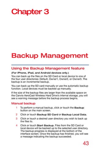 43
Chapter 3
Backup Management
Using the Backup Management feature
(For iPhone, iPad, and Android devices only.)
You can back up the files on the SD Card or local device to one of
the four user directories: Default, Owner1, Owner2, or Owner3. The
backup is an incremental backup.
You can back up the SD card manually or use the automatic backup
function. Local devices must be backed up manually.
If the size of the backup files are larger than the available space on
the Canvio AeroCast Wireless Hard Drive’s internal storage, you will
see a warning message before the backup process begins.
Manual backup
1 To perform a manual backup, click or touch the Backup
button on the main screen.
2 Click or touch Backup SD Card or Backup Local Data.
3 Click or touch a desired user directory you wish to back up
the files to.
4 Click or touch Start Backup. Files from the SD Card or
local device will be backed up to the selected user directory.
The backup progress is displayed at the bottom of the
interface screen. Once the backup has finished, you will see
a message indicating the backup succeeded.
 