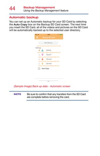 44 Backup Management
Using the Backup Management feature
Automatic backup
You can set up an Automatic backup for your SD Card by selecting
the Auto Copy box on the Backup SD Card screen. The next time
you insert the SD Card, all of the videos and pictures on the SD Card
will be automatically backed up to the selected user directory.
(Sample Image) Back up data - Automatic screen
Be sure to confirm that any transfers from the SD Card
are complete before removing the card.
NOTE
 