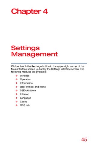 45
Chapter 4
Settings
Management
Click or touch the Settings button in the upper-right corner of the
Main interface screen to display the Settings interface screen. The
following modules are available:
❖ Wireless
❖ Operation
❖ Information
❖ User symbol and name
❖ SSID Attribute
❖ Internet
❖ Language
❖ Cache
❖ OSS Info
 