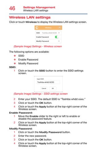 46 Settings Management
Wireless LAN settings
Wireless LAN settings
Click or touch Wireless to display the Wireless LAN settings screen.
(Sample Image) Settings - Wireless screen
The following options are available:
❖ SSID
❖ Enable Password
❖ Modify Password
SSID:
1 Click or touch the SSID button to enter the SSID settings
screen.
(Sample Image) Settings - SSID settings screen
2 Enter your SSID. The default SSID is “Toshiba whdd xxxx.”
3 Click or touch the OK button.
4 Click or touch the Apply button at the top-right corner of the
Wireless screen.
Enable Password:
1 Move the Enable slider to the right or left to enable or
disable the password feature.
2 Click or touch the Apply button at the top-right corner of the
Wireless screen.
Modify Password:
1 Click or touch the Modify Password button.
2 Enter the new password.
3 Click or touch the OK button.
4 Click or touch the Apply button at the top-right corner of the
Wireless screen.
 