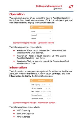 47
Settings Management
Operation
Operation
You can reset, power off, or restart the Canvio AeroCast Wireless
Hard Drive from the Operation screen. Click or touch Settings, and
then Operation to display the Operation screen:
(Sample Image) Settings - Operation screen
The following options are available:
❖ Reset—Click or touch to reset the Canvio AeroCast
Wireless Hard Drive settings.
❖ Power off—Click or touch to power OFF the Canvio
AeroCast Wireless Hard Drive.
❖ Restart—Click or touch to restart the Canvio AeroCast
Wireless Hard Drive.
Information
The Information screen provides system information for the Canvio
AeroCast Wireless Hard Drive. Click or touch Settings, and then
Information to display the Information screen:
(Sample Image) Settings - Information screen
The following fields are available:
❖ HDD Capacity
❖ SD Card Capacity
❖ MAC Address
 