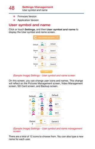 48 Settings Management
User symbol and name
❖ Firmware Version
❖ Application Version
User symbol and name
Click or touch Settings, and then User symbol and name to
display the User symbol and name screen.
(Sample Image) Settings - User symbol and name screen
On this screen, you can change user icons and names. This change
will reflect on the Pictures Management screen, Video Management
screen, SD Card screen, and Backup screen.
(Sample Image) Settings - User symbol and name management
screen
There are a total of 12 icons to choose from. You can also type a new
name for each user.
 