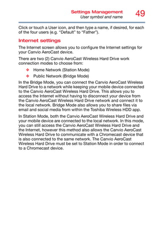 49
Settings Management
User symbol and name
Click or touch a User icon, and then type a name, if desired, for each
of the four users (e.g. “Default” to “Father”).
Internet settings
The Internet screen allows you to configure the Internet settings for
your Canvio AeroCast device.
There are two (2) Canvio AeroCast Wireless Hard Drive work
connection modes to choose from:
❖ Home Network (Station Mode)
❖ Public Network (Bridge Mode)
In the Bridge Mode, you can connect the Canvio AeroCast Wireless
Hard Drive to a network while keeping your mobile device connected
to the Canvio AeroCast Wireless Hard Drive. This allows you to
access the Internet without having to disconnect your device from
the Canvio AeroCast Wireless Hard Drive network and connect it to
the local network. Bridge Mode also allows you to share files via
email and social media from within the Toshiba Wireless HDD app.
In Station Mode, both the Canvio AeroCast Wireless Hard Drive and
your mobile device are connected to the local network. In this mode,
you can still access the Canvio AeroCast Wireless Hard Drive and
the Internet, however this method also allows the Canvio AeroCast
Wireless Hard Drive to communicate with a Chromecast device that
is also connected to the same network. The Canvio AeroCast
Wireless Hard Drive must be set to Station Mode in order to connect
to a Chromecast device.
 
