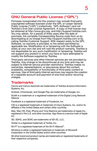 5
GNU General Public License (“GPL”)
Firmware incorporated into this product may include third party
copyrighted software licensed under the GPL or Lesser General
Public License (“LGPL”) (collectively, “GPL Software”) and not
Toshiba's End User License Agreement. A copy of that license may
be obtained at http://www.gnu.org, and http://support.toshiba.com.
You may obtain, for a period of three years after the date of
purchase, the complete Corresponding Source code from us by
downloading at no charge from http://support.toshiba.com or by
calling Toshiba Customer Support. With respect solely to the GPL
Software, no warranty is provided, to the extent permitted by
applicable law. Modification of or tampering with the Software is
solely at your own risk and will void the product warranty. Toshiba is
not responsible for any such modification or tampering. Toshiba will
not support any product in which you have or have attempted to
modify the Software supplied by Toshiba.
Third party services and other Internet services are not provided by
Toshiba, may change or be discontinued at any time and may be
subject to Internet service provider restrictions. Toshiba makes no
warranties, representations, or assurances about the content,
availability, compatibility or functionality of third-party content or
services. Use of third party Internet services may require the creation
of a separate account and payment of one-time and/or recurring
charges.
Trademarks
Canvio and Canvio AeroCast are trademarks of Toshiba America Information
Systems, Inc.
Android, Chromecast, and Google Play are trademarks of Google, Inc.
DLNA is a trademark or a registered trademark of the Digital Living Network
Alliance.
Facebook is a registered trademark of Facebook, Inc.
iOS is a registered trademark or trademark of Cisco Systems, Inc. and/or its
affiliates in the United States and certain other countries.
Mac, Mac OS, iPad, iPhone and Time Machine are trademarks of Apple Inc.,
registered in the U.S. and other countries. App Store is a service mark of Apple
Inc.
SD, SDHC, and SDXC are trademarks of SD-3C, LLC.
Twitter is a registered trademark of Twitter, Inc.
Wi-Fi®
is a registered trademark of the Wi-Fi Alliance®
.
Windows is either a registered trademark or trademark of Microsoft
Corporation in the United States and/or other countries.
All other brand and product names are trademarks or registered trademarks of
their respective companies.
 