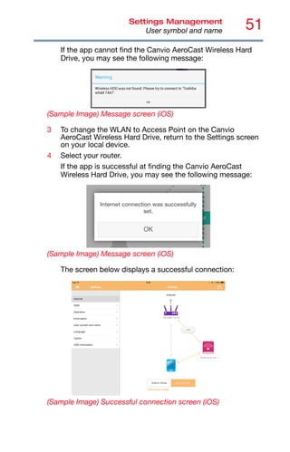 51
Settings Management
User symbol and name
If the app cannot find the Canvio AeroCast Wireless Hard
Drive, you may see the following message:
(Sample Image) Message screen (iOS)
3 To change the WLAN to Access Point on the Canvio
AeroCast Wireless Hard Drive, return to the Settings screen
on your local device.
4 Select your router.
If the app is successful at finding the Canvio AeroCast
Wireless Hard Drive, you may see the following message:
(Sample Image) Message screen (iOS)
The screen below displays a successful connection:
(Sample Image) Successful connection screen (iOS)
 