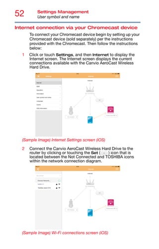 52 Settings Management
User symbol and name
Internet connection via your Chromecast device
To connect your Chromecast device begin by setting up your
Chromecast device (sold separately) per the instructions
provided with the Chromecast. Then follow the instructions
below:
1 Click or touch Settings, and then Internet to display the
Internet screen. The Internet screen displays the current
connections available with the Canvio AeroCast Wireless
Hard Drive.
(Sample Image) Internet Settings screen (iOS)
2 Connect the Canvio AeroCast Wireless Hard Drive to the
router by clicking or touching the Set ( ) icon that is
located between the Not Connected and TOSHIBA icons
within the network connection diagram.
(Sample Image) Wi-Fi connections screen (iOS)
 