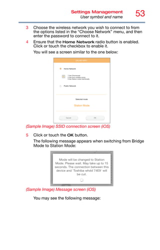 53
Settings Management
User symbol and name
3 Choose the wireless network you wish to connect to from
the options listed in the “Choose Network” menu, and then
enter the password to connect to it.
4 Ensure that the Home Network radio button is enabled.
Click or touch the checkbox to enable it.
You will see a screen similar to the one below:
(Sample Image) SSID connection screen (iOS)
5 Click or touch the OK button.
The following message appears when switching from Bridge
Mode to Station Mode:
(Sample Image) Message screen (iOS)
You may see the following message:
 