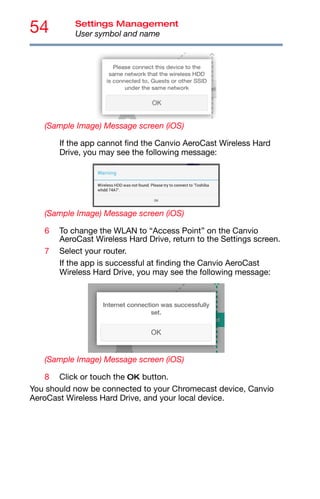 54 Settings Management
User symbol and name
(Sample Image) Message screen (iOS)
If the app cannot find the Canvio AeroCast Wireless Hard
Drive, you may see the following message:
(Sample Image) Message screen (iOS)
6 To change the WLAN to “Access Point” on the Canvio
AeroCast Wireless Hard Drive, return to the Settings screen.
7 Select your router.
If the app is successful at finding the Canvio AeroCast
Wireless Hard Drive, you may see the following message:
(Sample Image) Message screen (iOS)
8 Click or touch the OK button.
You should now be connected to your Chromecast device, Canvio
AeroCast Wireless Hard Drive, and your local device.
 
