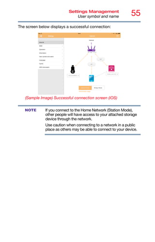55
Settings Management
User symbol and name
The screen below displays a successful connection:
(Sample Image) Successful connection screen (iOS)
If you connect to the Home Network (Station Mode),
other people will have access to your attached storage
device through the network.
Use caution when connecting to a network in a public
place as others may be able to connect to your device.
NOTE
 