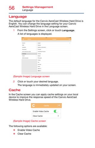 56 Settings Management
Language
Language
The default language for the Canvio AeroCast Wireless Hard Drive is
English. You can change the language setting for your Canvio
AeroCast Wireless Hard Drive in the Language screen.
1 From the Settings screen, click or touch Language.
A list of languages is displayed.
(Sample Image) Language screen
2 Click or touch your desired language.
The language is immediately updated on your screen.
Cache
In the Cache screen you can apply cache settings on your local
device to improve the response speed of the Canvio AeroCast
Wireless Hard Drive.
(Sample Image) Cache screen
The following options are available:
❖ Enable Video Cache
❖ Clear Cache
 