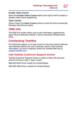 57
Settings Management
OSS info
Enable Video Cache:
Move the Enable Video Cache slider to the right or left to enable or
disable video cache respectively.
Clear Cache:
Click or touch the Clear Cache button to clear the Canvio AeroCast
Wireless Hard Drive’s cache.
OSS info
The OSS Info screen allows you to see information regarding the
Open Source Software utilized in Canvio AeroCast Wireless Hard
Drive.
Contacting Toshiba
For technical support, or to stay current on the most recent software
and hardware options for your computer, and for other product
information, be sure to regularly check the Toshiba Web site at
support.toshiba.com.
Call Toshiba Customer Support Center
Toshiba Customer Support Center is ready to help with personal
service 24 hours a day, 7 days a week.
888-592-0944 (From inside the United States)
949-583-3305 (From outside the United States)
 