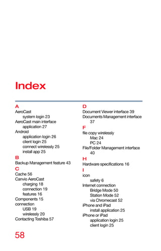 58
Index
A
AeroCast
system login 23
AeroCast main interface
application 27
Android
application login 26
client login 25
connect wirelessly 25
install app 25
B
Backup Management feature 43
C
Cache 56
Canvio AeroCast
charging 18
connection 19
features 16
Components 15
connection
USB 19
wirelessly 20
Contacting Toshiba 57
D
Document Viewer interface 39
Documents Management interface
37
F
file copy wirelessly
Mac 24
PC 24
File/Folder Management interface
40
H
Hardware specifications 16
I
icon
safety 6
Internet connection
Bridge Mode 50
Station Mode 52
via Chromecast 52
iPhone and iPad
install application 25
iPhone or iPad
application login 25
client login 25
 