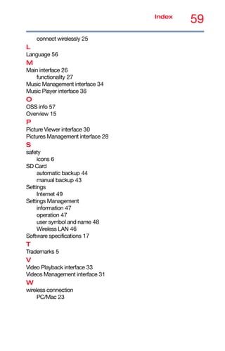 59
Index
connect wirelessly 25
L
Language 56
M
Main interface 26
functionality 27
Music Management interface 34
Music Player interface 36
O
OSS info 57
Overview 15
P
Picture Viewer interface 30
Pictures Management interface 28
S
safety
icons 6
SD Card
automatic backup 44
manual backup 43
Settings
Internet 49
Settings Management
information 47
operation 47
user symbol and name 48
Wireless LAN 46
Software specifications 17
T
Trademarks 5
V
Video Playback interface 33
Videos Management interface 31
W
wireless connection
PC/Mac 23
 