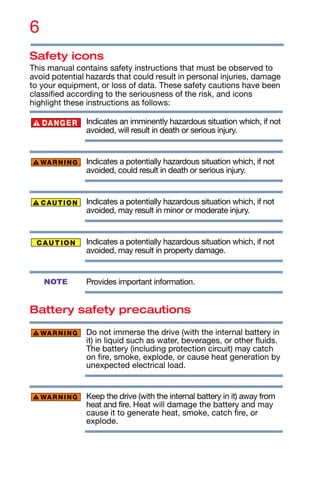 6
Safety icons
This manual contains safety instructions that must be observed to
avoid potential hazards that could result in personal injuries, damage
to your equipment, or loss of data. These safety cautions have been
classified according to the seriousness of the risk, and icons
highlight these instructions as follows:
Indicates an imminently hazardous situation which, if not
avoided, will result in death or serious injury.
Indicates a potentially hazardous situation which, if not
avoided, could result in death or serious injury.
Indicates a potentially hazardous situation which, if not
avoided, may result in minor or moderate injury.
Indicates a potentially hazardous situation which, if not
avoided, may result in property damage.
Provides important information.
Battery safety precautions
Do not immerse the drive (with the internal battery in
it) in liquid such as water, beverages, or other fluids.
The battery (including protection circuit) may catch
on fire, smoke, explode, or cause heat generation by
unexpected electrical load.
Keep the drive (with the internal battery in it) away from
heat and fire. Heat will damage the battery and may
cause it to generate heat, smoke, catch fire, or
explode.
NOTE
 