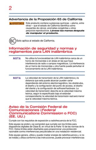2
Advertencia de la Proposición 65 de California
Este producto contiene sustancias químicas —plomo, entre
otras— que el estado de California identifica como
causantes de cáncer, anomalías congénitas u otros
perjuicios reproductivos. Lávese las manos después
de manipular el producto.
Solo aplica al estado de California.
Información de seguridad y normas y
reglamentos para LAN inalámbrica
No utilice la funcionalidad de LAN inalámbrica cerca de un
horno de microondas o en áreas en las que haya
interferencia de radio o campos magnéticos. La interferencia
de un horno de microondas u otra fuente puede perturbar el
funcionamiento de la LAN inalámbrica.
La velocidad de transmisión de la LAN inalámbrica y la
distancia que esta puede alcanzar pueden variar
dependiendo del entorno electromagnético, los obstáculos,
el diseño y la configuración del punto de acceso, el diseño
del cliente y la configuración de software/hardware. La
velocidad de transmisión descrita es la velocidad máxima
teórica, según lo especificado bajo el estándar
correspondiente; la velocidad de transmisión real será menor
que la velocidad máxima teórica.
Aviso de la Comisión Federal de
Comunicaciones (Federal
Communications Commission o FCC)
(EE. UU.)
Cumple con los requisitos de exposición a radiofrecuencia de la FCC.
Este equipo se probó y se comprobó que cumple con los límites para
dispositivos digitales de Clase B, en virtud de la Parte 15 de las normas de la
FCC. Estos límites están diseñados para proporcionar una protección
razonable contra interferencias perjudiciales en una instalación residencial.
Este equipo genera, utiliza y puede irradiar energía de radiofrecuencia y, si no
se instala y utiliza conforme a las instrucciones, puede provocar interferencias
ADVERTENCIA
NOTA
NOTA
 