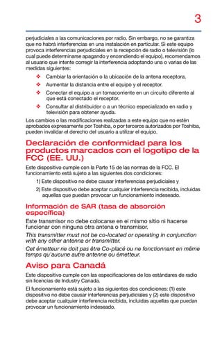3
perjudiciales a las comunicaciones por radio. Sin embargo, no se garantiza
que no habrá interferencias en una instalación en particular. Si este equipo
provoca interferencias perjudiciales en la recepción de radio o televisión (lo
cual puede determinarse apagando y encendiendo el equipo), recomendamos
al usuario que intente corregir la interferencia adoptando una o varias de las
medidas siguientes:
❖ Cambiar la orientación o la ubicación de la antena receptora.
❖ Aumentar la distancia entre el equipo y el receptor.
❖ Conectar el equipo a un tomacorriente en un circuito diferente al
que está conectado el receptor.
❖ Consultar al distribuidor o a un técnico especializado en radio y
televisión para obtener ayuda.
Los cambios o las modificaciones realizadas a este equipo que no estén
aprobados expresamente por Toshiba, o por terceros autorizados por Toshiba,
pueden invalidar el derecho del usuario a utilizar el equipo.
Declaración de conformidad para los
productos marcados con el logotipo de la
FCC (EE. UU.)
Este dispositivo cumple con la Parte 15 de las normas de la FCC. El
funcionamiento está sujeto a las siguientes dos condiciones:
1) Este dispositivo no debe causar interferencias perjudiciales y
2) Este dispositivo debe aceptar cualquier interferencia recibida, incluidas
aquellas que puedan provocar un funcionamiento indeseado.
Información de SAR (tasa de absorción
específica)
Este transmisor no debe colocarse en el mismo sitio ni hacerse
funcionar con ninguna otra antena o transmisor.
This transmitter must not be co-located or operating in conjunction
with any other antenna or transmitter.
Cet émetteur ne doit pas être Co-placé ou ne fonctionnant en même
temps qu'aucune autre antenne ou émetteur.
Aviso para Canadá
Este dispositivo cumple con las especificaciones de los estándares de radio
sin licencias de Industry Canada.
El funcionamiento está sujeto a las siguientes dos condiciones: (1) este
dispositivo no debe causar interferencias perjudiciales y (2) este dispositivo
debe aceptar cualquier interferencia recibida, incluidas aquellas que puedan
provocar un funcionamiento indeseado.
 