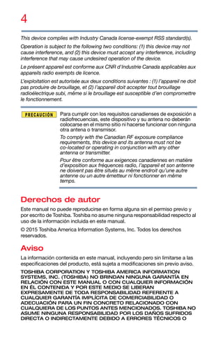 4
This device complies with Industry Canada license-exempt RSS standard(s).
Operation is subject to the following two conditions: (1) this device may not
cause interference, and (2) this device must accept any interference, including
interference that may cause undesired operation of the device.
Le présent appareil est conforme aux CNR d'Industrie Canada applicables aux
appareils radio exempts de licence.
L’exploitation est autorisée aux deux conditions suivantes : (1) l’appareil ne doit
pas produire de brouillage, et (2) l’appareil doit accepter tout brouillage
radioélectrique subi, même si le brouillage est susceptible d’en compromettre
le fonctionnement.
Para cumplir con los requisitos canadienses de exposición a
radiofrecuencias, este dispositivo y su antena no deberán
colocarse en el mismo sitio ni hacerse funcionar con ninguna
otra antena o transmisor.
To comply with the Canadian RF exposure compliance
requirements, this device and its antenna must not be
co-located or operating in conjunction with any other
antenna or transmitter.
Pour être conforme aux exigences canadiennes en matière
d’exposition aux fréquences radio, l’appareil et son antenne
ne doivent pas être situés au même endroit qu’une autre
antenne ou un autre émetteur ni fonctionner en même
temps.
Derechos de autor
Este manual no puede reproducirse en forma alguna sin el permiso previo y
por escrito de Toshiba. Toshiba no asume ninguna responsabilidad respecto al
uso de la información incluida en este manual.
© 2015 Toshiba America Information Systems, Inc. Todos los derechos
reservados.
Aviso
La información contenida en este manual, incluyendo pero sin limitarse a las
especificaciones del producto, está sujeta a modificaciones sin previo aviso.
TOSHIBA CORPORATION Y TOSHIBA AMERICA INFORMATION
SYSTEMS, INC. (TOSHIBA) NO BRINDAN NINGUNA GARANTÍA EN
RELACIÓN CON ESTE MANUAL O CON CUALQUIER INFORMACIÓN
EN ÉL CONTENIDA Y POR ESTE MEDIO SE LIBERAN
EXPRESAMENTE DE TODA RESPONSABILIDAD REFERENTE A
CUALQUIER GARANTÍA IMPLÍCITA DE COMERCIABILIDAD O
ADECUACIÓN PARA UN FIN CONCRETO RELACIONADO CON
CUALQUIERA DE LOS PUNTOS ANTES MENCIONADOS. TOSHIBA NO
ASUME NINGUNA RESPONSABILIDAD POR LOS DAÑOS SUFRIDOS
DIRECTA O INDIRECTAMENTE DEBIDO A ERRORES TÉCNICOS O
 