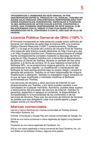 5
TIPOGRÁFICOS U OMISIONES EN ESTE MANUAL NI POR
DISCREPANCIAS ENTRE EL PRODUCTO Y EL MANUAL. TOSHIBA NO
ASUME BAJO NINGUNA CIRCUNSTANCIA RESPONSABILIDAD POR
DAÑOS INCIDENTALES, EMERGENTES, ESPECIALES O PUNITIVOS,
YA SEA DERIVADOS DE ACTOS CIVILES ILÍCITOS, CONTRATOS U
OTROS, QUE PUDIERAN DESPRENDERSE DE ESTE MANUAL O SE
RELACIONARAN CON EL MISMO O CON CUALQUIER OTRA
INFORMACIÓN EN ÉL CONTENIDA O CON EL USO QUE DE ELLA SE
HICIERA.
Licencia Pública General de GNU (“GPL”)
El firmware incorporado en este producto puede incluir software de
terceros con derechos de autor bajo la licencia GPL o la Licencia
Pública General Reducida (“LGPL”) (colectivamente, “Software
GPL”) y no bajo el Acuerdo de Licencia de Usuario Final de Toshiba.
Una copia de esta licencia puede obtenerse en http://www.gnu.org,
y en http://support.toshiba.com. Podemos proporcionarle el código
fuente correspondiente completo mediante la descarga de forma
gratuita en http://support.toshiba.com o llamando al departamento
de Servicio al cliente de Toshiba, durante un período de tres años
posterior a la fecha de compra. En lo que respecta únicamente al
Software GPL, no se proporciona ninguna garantía, en la medida
permitida por la ley vigente. La modificación o manipulación del
Software se hará exclusivamente bajo su propio riesgo y anulará la
garantía del producto. Toshiba no se hace responsable de ninguna
modificación o alteración. Toshiba no respaldará ningún producto en
el que se haya modificado o intentado modificar el Software
suministrado por Toshiba.
Los servicios de terceros y otros servicios de Internet no son
proporcionados por Toshiba, y por tanto pueden cambiar o ser
cancelados en cualquier momento. Asimismo, pueden estar sujetos
a restricciones del proveedor del servicio de Internet. Toshiba no
garantiza, especifica ni asegura el contenido, la disponibilidad, la
compatibilidad ni la funcionalidad de los contenidos ni de los
servicios de terceros. Para usar los servicios de Internet de terceros
es posible que sea obligatorio crear una cuenta aparte y pagar
cargos únicos y/o recurrentes.
Marcas comerciales
Canvio y Canvio AeroCast son marcas comerciales de Toshiba America
Information Systems, Inc.
Android, Chromecast y Google Play son marcas comerciales de Google, Inc.
DLNA es una marca comercial o marca registrada de Digital Living Network
Alliance.
Facebook es una marca registrada de Facebook, Inc.
iOS es una marca registrada o marca comercial de Cisco Systems, Inc. y/o
sus filiales en los Estados Unidos y algunos otros países.
 
