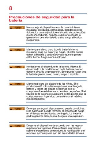 8
Precauciones de seguridad para la
batería
No sumerja el dispositivo (con la batería interna
instalada) en líquido, como agua, bebidas u otros
fluidos. La batería (incluido el circuito de protección)
puede incendiarse, humear, explotar o causar la
generación de calor debido a una carga eléctrica
inesperada.
Mantenga el disco duro (con la batería interna
instalada) lejos del calor y el fuego. El calor puede
dañar la batería y puede provocar que se genere
calor, humo, fuego o una explosión.
No desarme el disco duro ni la batería interna. El
desarmado o la modificación de la batería pueden
dañar el circuito de protección. Esto puede hacer que
la batería genere calor, humo, fuego o explote.
Mantenga fuera del alcance de los niños. Si el
producto está roto o tiene rajaduras, mantenga la
batería y todas las piezas pequeñas que la
componen fuera del alcance de niños pequeños. Si el
líquido de la batería o cualquiera de las piezas que la
componen son ingeridos, consulte con el médico
inmediatamente.
Detenga la carga si el proceso no puede concluirse.
Si la batería no puede terminar el proceso de carga
en el tiempo especificado, deténgalo. La batería
podría generar calor, humo, fuego o una explosión.
Deseche el dispositivo de acuerdo con las leyes y
regulaciones vigentes. Para obtener información
sobre el tratamiento de residuos, la reutilización o el
reciclaje, comuníquese con las autoridades locales.
ADVERTENCIA
ADVERTENCIA
ADVERTENCIA
ADVERTENCIA
ADVERTENCIA
ADVERTENCIA
 
