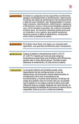 9
Si observa cualquiera de las siguientes condiciones
apague inmediatamente la alimentación, desconecte
la clavija del cable de alimentación del tomacorriente
y deje de usar la batería: olor desagradable o inusual,
calor excesivo, decoloración, deformación, rajaduras
o filtraciones, humo u otras anormalidades durante el
uso, como sonidos inusuales. No vuelva a encender
el disco duro. Si continúa usándolo podría provocar
un incendio o una ruptura, que podría ocasionar
lesiones graves o fallas al dispositivo, incluyendo
entre otras la pérdida de datos.
Si el disco duro tiene una fuga o su carcasa está
agrietada, use guantes protectores para manipularlo.
Cargue la batería a temperaturas entre 5 a 35 ºC
(41 a 95 ºF). Hacerlo por fuera de este rango de
temperatura puede hacer que la batería sufra filtraciones,
genere calor o sufra daños graves. También puede
deteriorar el rendimiento y la vida útil de la batería.
La duración efectiva de la batería puede variar
dependiendo de las configuraciones, el uso de
aplicaciones, las funciones o tareas seleccionadas, la
configuración de la red, la temperatura de
funcionamiento y muchos otros factores. El tiempo de
carga de la batería varía en función del uso. Es posible
que la batería no se cargue cuando el disco duro esté
utilizando toda su energía. Después de cierto tiempo, la
batería perderá la habilidad de funcionar al máximo de su
capacidad. Esto es común a todas las baterías.
ADVERTENCIA
ADVERTENCIA
 