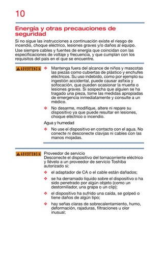 10
Energía y otras precauciones de
seguridad
Si no sigue las instrucciones a continuación existe el riesgo de
incendio, choque eléctrico, lesiones graves y/o daños al equipo.
Use siempre cables y fuentes de energía que coincidan con las
especificaciones de voltaje y frecuencia, y que cumplan con los
requisitos del país en el que se encuentre.
❖ Mantenga fuera del alcance de niños y mascotas
las piezas como cubiertas de plástico y enchufes
eléctricos. Su uso indebido, como por ejemplo su
ingestión accidental, puede causar asfixia y
sofocación, que pueden ocasionar la muerte o
lesiones graves. Si sospecha que alguien se ha
tragado una pieza, tome las medidas apropiadas
de emergencia inmediatamente y consulte a un
médico.
❖ No desarme, modifique, altere ni repare su
dispositivo ya que puede resultar en lesiones,
choque eléctrico o incendio.
Agua y humedad
❖ No use el dispositivo en contacto con el agua. No
conecte ni desconecte clavijas ni cables con las
manos mojadas.
Proveedor de servicio
Desconecte el dispositivo del tomacorriente eléctrico
y llévelo a un proveedor de servicio Toshiba
autorizado si:
❖ el adaptador de CA o el cable están dañados;
❖ se ha derramado líquido sobre el dispositivo o ha
sido penetrado por algún objeto (como un
destornillador, una grapa o un clip);
❖ el dispositivo ha sufrido una caída, se golpeó o
tiene daños de algún tipo;
❖ hay señas claras de sobrecalentamiento, humo,
deformación, rajaduras, filtraciones u olor
inusual;
ADVERTENCIA
ADVERTENCIA
 