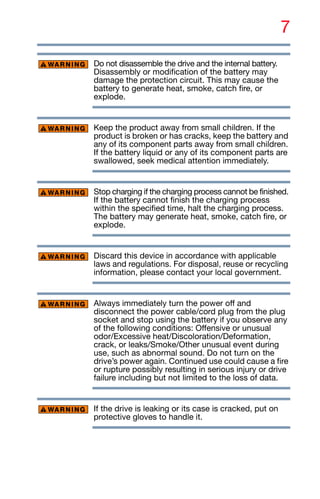 7
Do not disassemble the drive and the internal battery.
Disassembly or modification of the battery may
damage the protection circuit. This may cause the
battery to generate heat, smoke, catch fire, or
explode.
Keep the product away from small children. If the
product is broken or has cracks, keep the battery and
any of its component parts away from small children.
If the battery liquid or any of its component parts are
swallowed, seek medical attention immediately.
Stop charging if the charging process cannot be finished.
If the battery cannot finish the charging process
within the specified time, halt the charging process.
The battery may generate heat, smoke, catch fire, or
explode.
Discard this device in accordance with applicable
laws and regulations. For disposal, reuse or recycling
information, please contact your local government.
Always immediately turn the power off and
disconnect the power cable/cord plug from the plug
socket and stop using the battery if you observe any
of the following conditions: Offensive or unusual
odor/Excessive heat/Discoloration/Deformation,
crack, or leaks/Smoke/Other unusual event during
use, such as abnormal sound. Do not turn on the
drive’s power again. Continued use could cause a fire
or rupture possibly resulting in serious injury or drive
failure including but not limited to the loss of data.
If the drive is leaking or its case is cracked, put on
protective gloves to handle it.
 