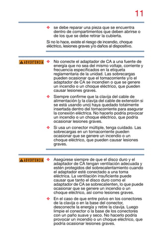 11
❖ se debe reparar una pieza que se encuentra
dentro de compartimentos que deben abrirse o
de los que se debe retirar la cubierta.
Si no lo hace, existe el riesgo de incendio, choque
eléctrico, lesiones graves y/o daños al dispositivo.
❖ No conecte el adaptador de CA a una fuente de
energía que no sea del mismo voltaje, corriente y
frecuencia especificados en la etiqueta
reglamentaria de la unidad. Las sobrecargas
pueden ocasionar que el tomacorriente y/o el
adaptador de CA se incendien o que se genere
un incendio o un choque eléctrico, que pueden
causar lesiones graves.
❖ Siempre confirme que la clavija del cable de
alimentación (y la clavija del cable de extensión si
se está usando uno) haya quedado totalmente
insertada dentro del tomacorriente para asegurar
la conexión eléctrica. No hacerlo podría provocar
un incendio o un choque eléctrico, que podría
ocasionar lesiones graves.
❖ Si usa un conector múltiple, tenga cuidado. Las
sobrecargas en un tomacorriente pueden
ocasionar que se genere un incendio o un
choque eléctrico, que pueden causar lesiones
graves.
❖ Asegúrese siempre de que el disco duro y el
adaptador de CA tengan ventilación adecuada y
estén protegidos del sobrecalentamiento cuando
el adaptador esté conectado a una toma
eléctrica. La ventilación insuficiente puede
causar que tanto el disco duro como el
adaptador de CA se sobrecalienten, lo que puede
ocasionar que se genere un incendio o un
choque eléctrico, así como lesiones graves.
❖ En el caso de que entre polvo en los conectores
de la clavija o en la base del conector,
desconecte la energía y retire la clavija. Luego
limpie el conector o la base de los conectores
con un paño suave y seco. No hacerlo podría
provocar un incendio o un choque eléctrico, que
podría ocasionar lesiones graves.
ADVERTENCIA
ADVERTENCIA
 