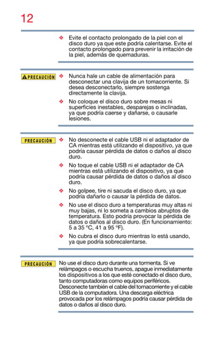 12
❖ Evite el contacto prolongado de la piel con el
disco duro ya que este podría calentarse. Evite el
contacto prolongado para prevenir la irritación de
la piel, además de quemaduras.
❖ Nunca hale un cable de alimentación para
desconectar una clavija de un tomacorriente. Si
desea desconectarlo, siempre sostenga
directamente la clavija.
❖ No coloque el disco duro sobre mesas ni
superficies inestables, desparejas o inclinadas,
ya que podría caerse y dañarse, o causarle
lesiones.
❖ No desconecte el cable USB ni el adaptador de
CA mientras está utilizando el dispositivo, ya que
podría causar pérdida de datos o daños al disco
duro.
❖ No toque el cable USB ni el adaptador de CA
mientras está utilizando el dispositivo, ya que
podría causar pérdida de datos o daños al disco
duro.
❖ No golpee, tire ni sacuda el disco duro, ya que
podría dañarlo o causar la pérdida de datos.
❖ No use el disco duro a temperaturas muy altas ni
muy bajas, ni lo someta a cambios abruptos de
temperatura. Esto podría provocar la pérdida de
datos o daños al disco duro. (En funcionamiento:
5 a 35 ºC, 41 a 95 ºF).
❖ No cubra el disco duro mientras lo está usando,
ya que podría sobrecalentarse.
No use el disco duro durante una tormenta. Si ve
relámpagos o escucha truenos, apague inmediatamente
los dispositivos a los que esté conectado el disco duro,
tanto computadoras como equipos periféricos.
Desconecte también el cable del tomacorriente y el cable
USB de la computadora. Una descarga eléctrica
provocada por los relámpagos podría causar pérdida de
datos o daños al disco duro.
 