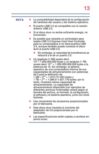 13
❖ La compatibilidad dependerá de la configuración
de hardware del usuario y del sistema operativo.
❖ El puerto USB 3.0 es compatible con la versión
anterior USB 2.0.
❖ Si el disco duro no recibe suficiente energía, no
funcionará.
❖ Es posible que necesite un controlador para
tarjeta USB 3.0 Express Card Host Controller
para su computadora si no tiene puertos USB
3.0, aunque también puede conectar el disco
duro al puerto USB 2.0.
❖ Sin embargo, la velocidad de transferencia se
reducirá a la de un puerto 2.0.
❖ Un gigabyte (1 GB) quiere decir
109
= 1.000.000.000 bytes y un terabyte (1 TB)
quiere decir 1012
= 1.000.000.000.000 bytes a la
potencia de 10. Sin embargo, el sistema
operativo de una computadora informa de sus
capacidades de almacenamiento con potencias
de 2 para la definición de
1 GB = 230
= 1.073.741.824 bytes y
1 TB = 240
= 1.099.511.627.776 bytes; por lo
tanto, mostrará menos capacidad de
almacenamiento. La capacidad de
almacenamiento disponible (con ejemplos de
diferentes archivos multimedia) variará según el
tamaño del archivo, su formato, la configuración,
el software y el sistema operativo, junto con otros
factores.
❖ Use únicamente los accesorios proporcionados
por el fabricante.
❖ Este disco duro necesita la corriente del
adaptador de CA proporcionado por el
fabricante.
❖ Las especificaciones están sujetas a cambios sin
previo aviso.
NOTA
 